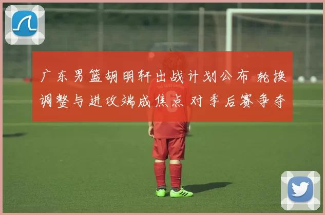 广东男篮胡明轩出战计划公布 轮换调整与进攻端成焦点 对季后赛争夺影响