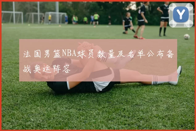 法国男篮NBA球员数量及名单公布备战奥运阵容