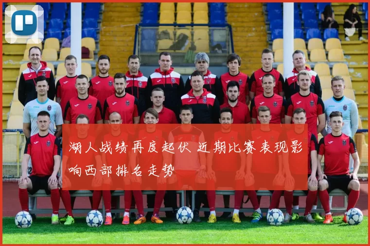 湖人战绩再度起伏 近期比赛表现影响西部排名走势