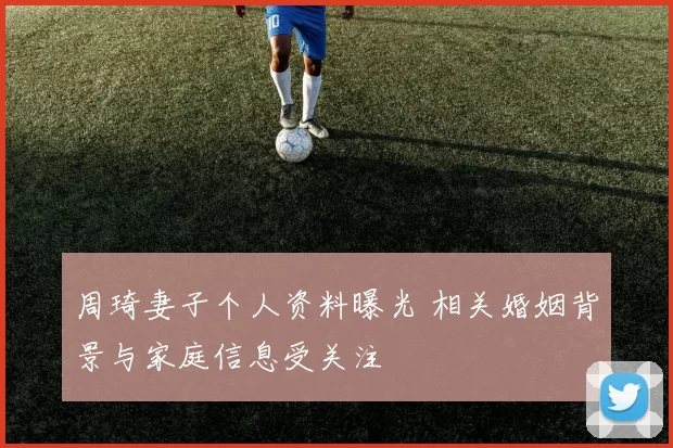 周琦妻子个人资料曝光 相关婚姻背景与家庭信息受关注