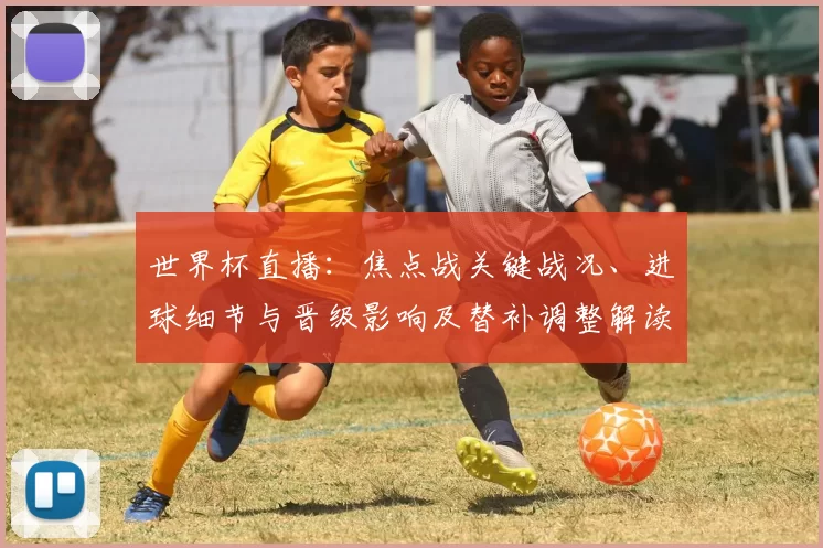 世界杯直播：焦点战关键战况、进球细节与晋级影响及替补调整解读
