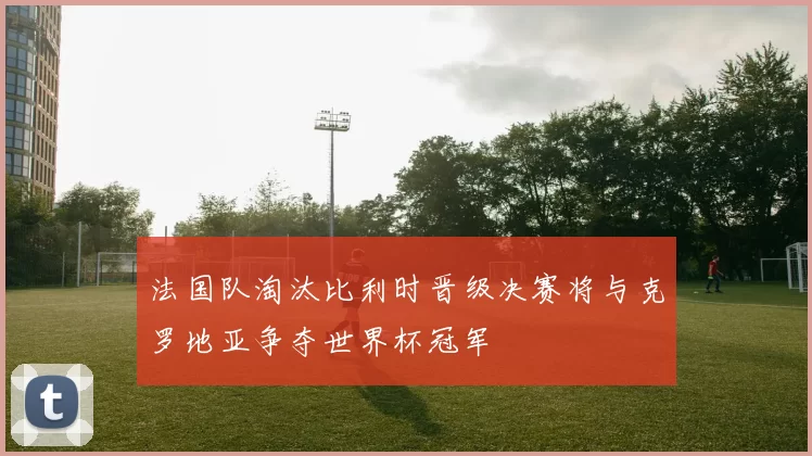 法国队淘汰比利时晋级决赛将与克罗地亚争夺世界杯冠军