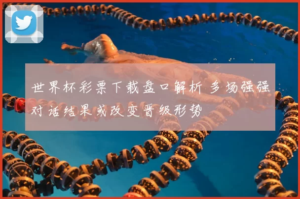 世界杯彩票下载盘口解析 多场强强对话结果或改变晋级形势