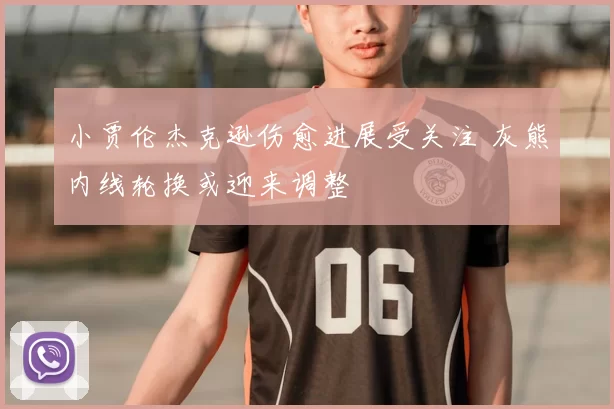 小贾伦杰克逊伤愈进展受关注 灰熊内线轮换或迎来调整