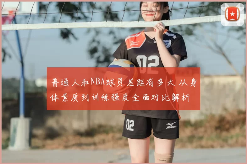 普通人和NBA球员差距有多大 从身体素质到训练强度全面对比解析