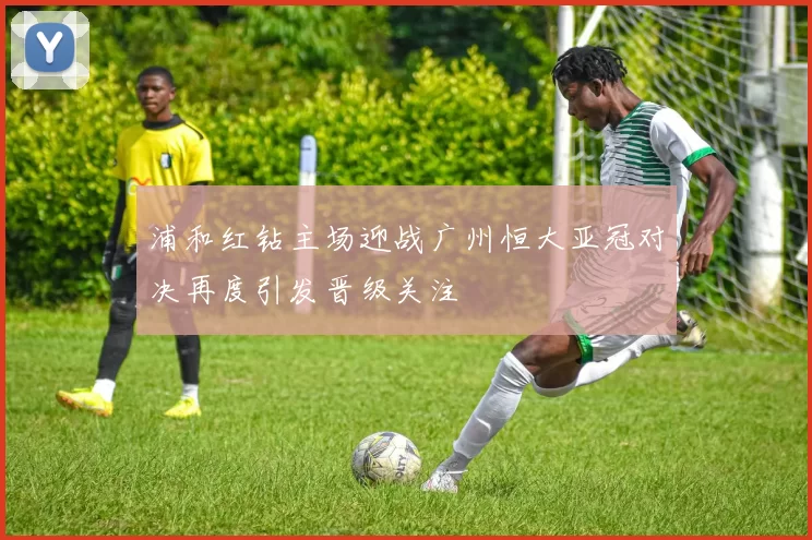 浦和红钻主场迎战广州恒大亚冠对决再度引发晋级关注