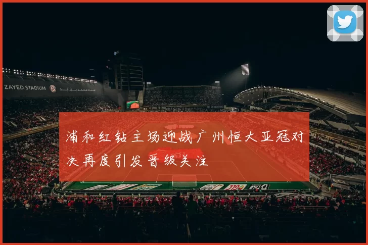 浦和红钻主场迎战广州恒大亚冠对决再度引发晋级关注