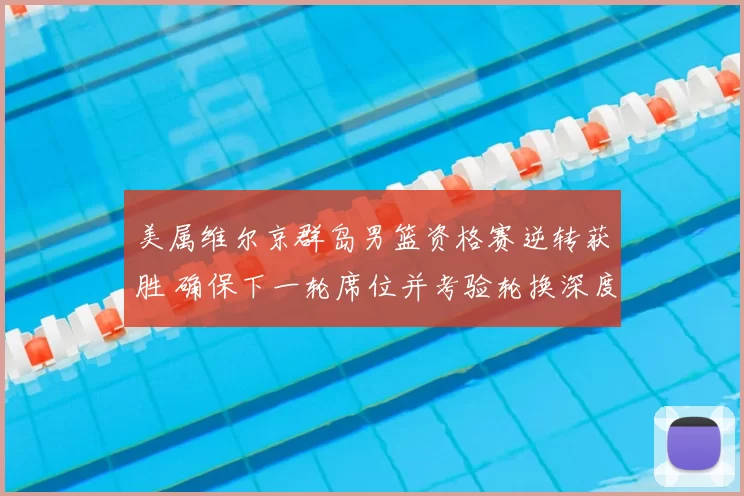 美属维尔京群岛男篮资格赛逆转获胜 确保下一轮席位并考验轮换深度