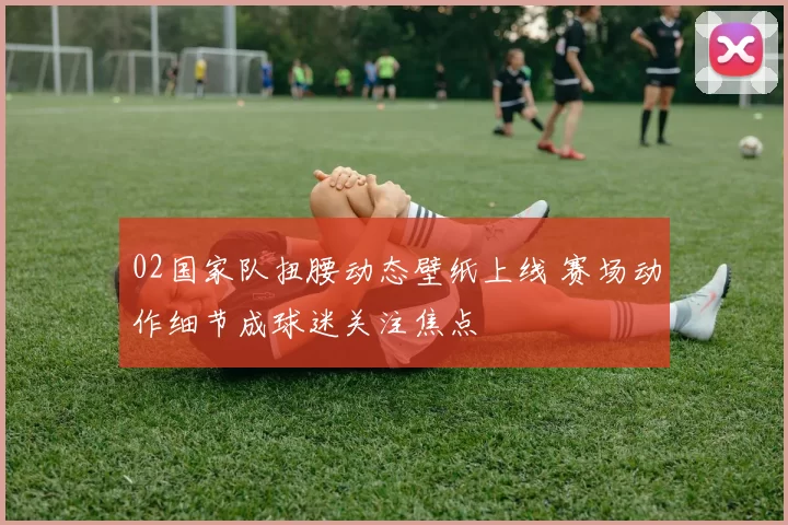 02国家队扭腰动态壁纸上线 赛场动作细节成球迷关注焦点