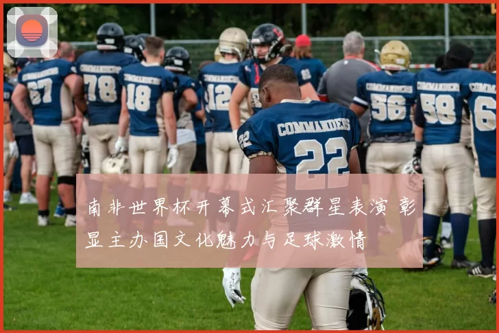 南非世界杯开幕式汇聚群星表演 彰显主办国文化魅力与足球激情