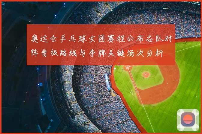 奥运会乒乓球女团赛程公布各队对阵晋级路线与夺牌关键场次分析