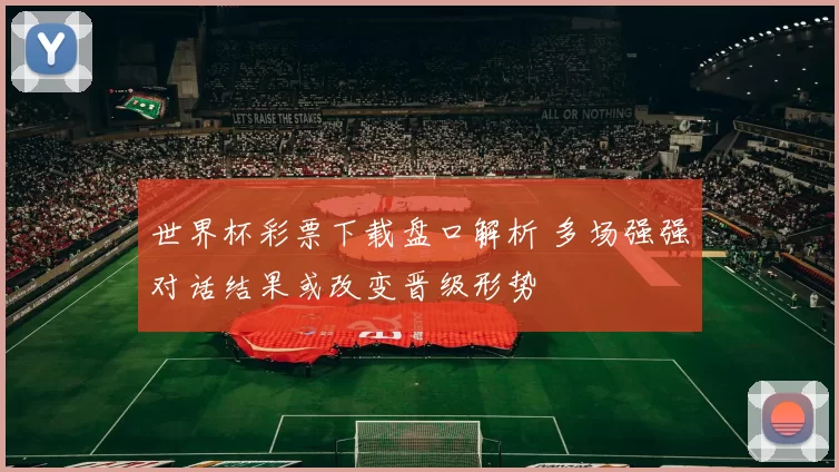 世界杯彩票下载盘口解析 多场强强对话结果或改变晋级形势