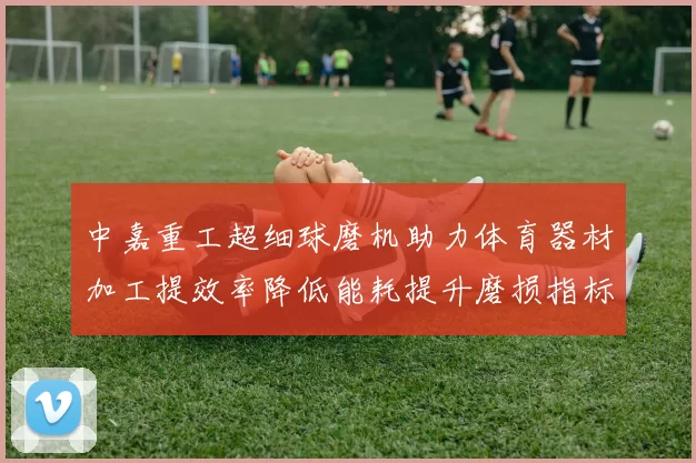 中嘉重工超细球磨机助力体育器材加工提效率降低能耗提升磨损指标