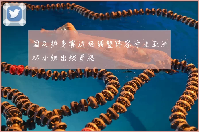 国足热身赛连场调整阵容冲击亚洲杯小组出线资格