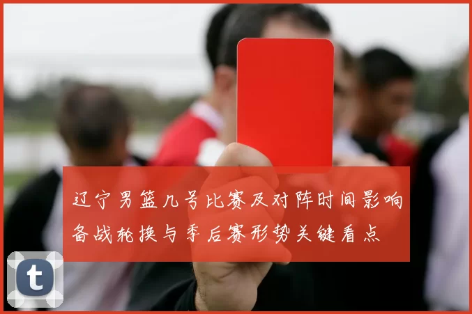 辽宁男篮几号比赛及对阵时间影响备战轮换与季后赛形势关键看点