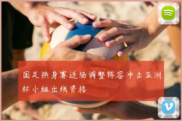 国足热身赛连场调整阵容冲击亚洲杯小组出线资格
