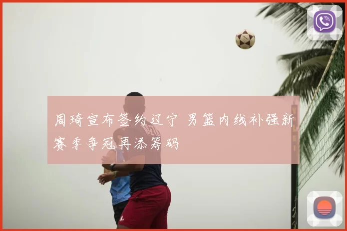 周琦宣布签约辽宁 男篮内线补强新赛季争冠再添筹码