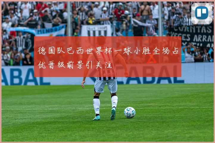 德国队巴西世界杯一球小胜全场占优晋级前景引关注