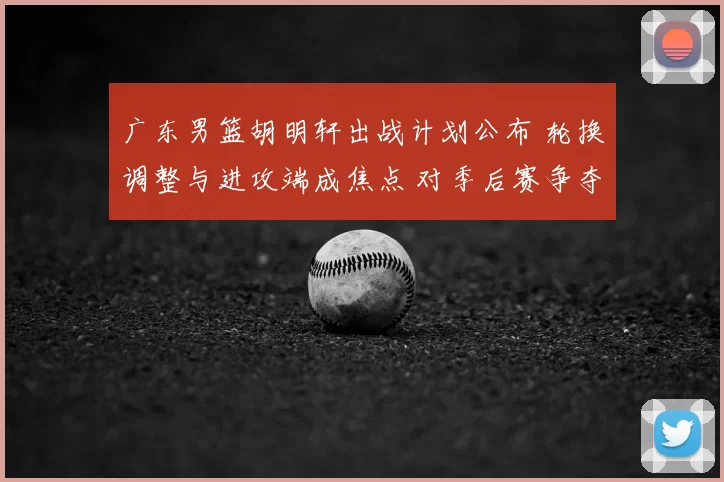 广东男篮胡明轩出战计划公布 轮换调整与进攻端成焦点 对季后赛争夺影响