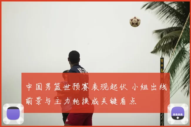 中国男篮世预赛表现起伏 小组出线前景与主力轮换成关键看点