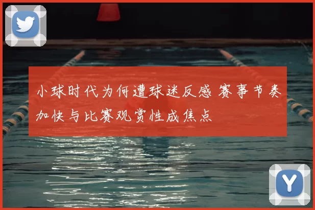 小球时代为何遭球迷反感 赛事节奏加快与比赛观赏性成焦点