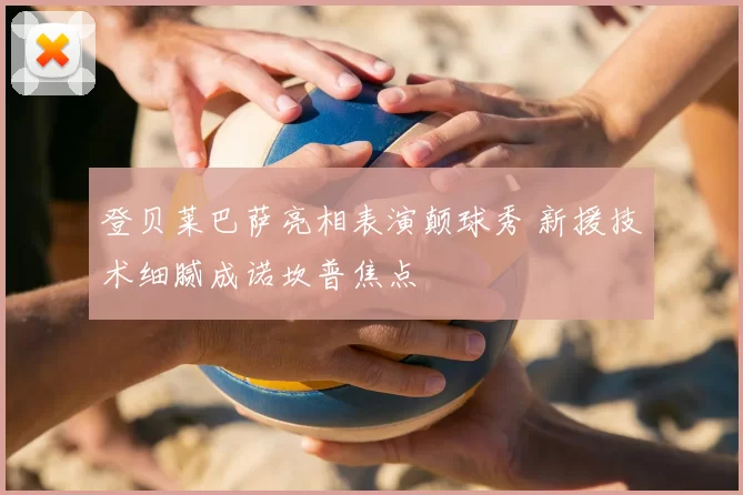 登贝莱巴萨亮相表演颠球秀 新援技术细腻成诺坎普焦点