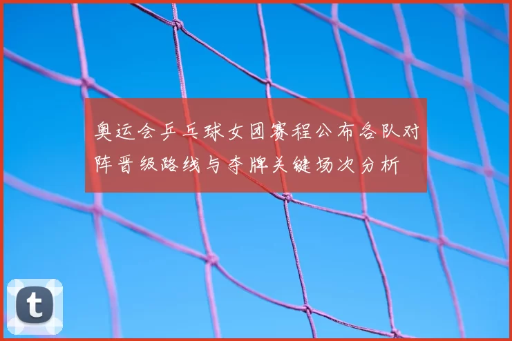 奥运会乒乓球女团赛程公布各队对阵晋级路线与夺牌关键场次分析