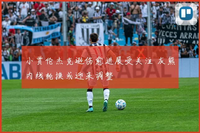 小贾伦杰克逊伤愈进展受关注 灰熊内线轮换或迎来调整