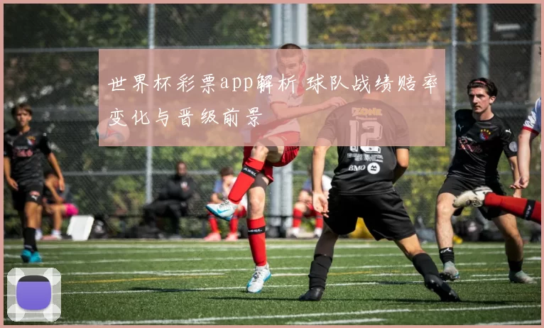 世界杯彩票app解析 球队战绩赔率变化与晋级前景