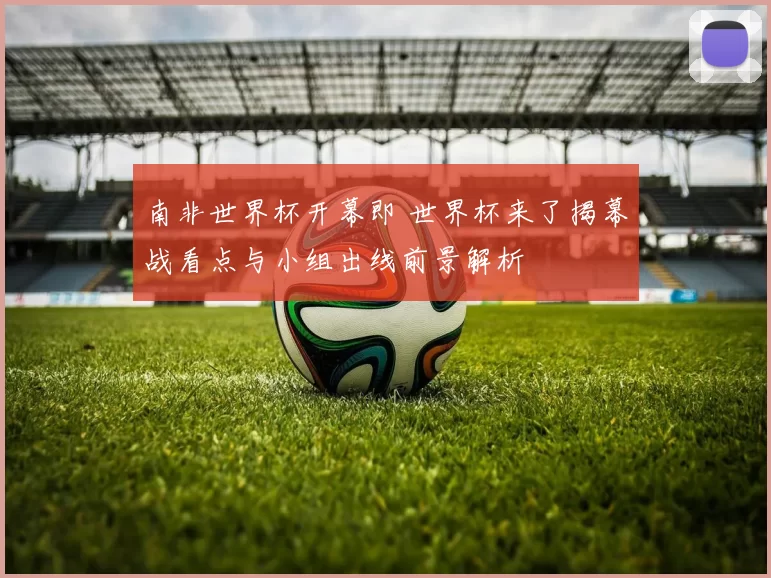 南非世界杯开幕即 世界杯来了揭幕战看点与小组出线前景解析