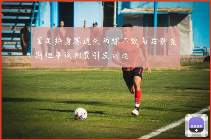 国足热身赛连失两球不敌乌兹别克斯坦争议判罚引发讨论
