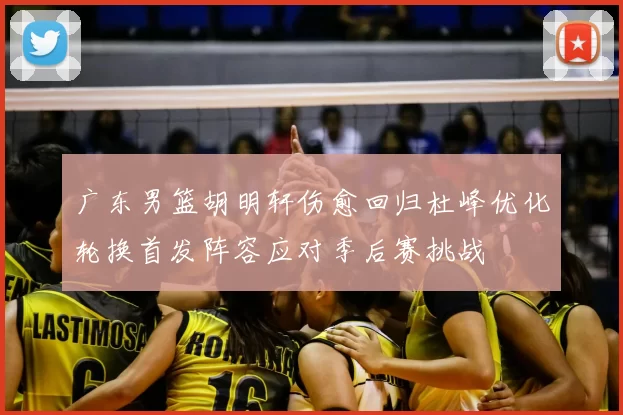 广东男篮胡明轩伤愈回归杜峰优化轮换首发阵容应对季后赛挑战