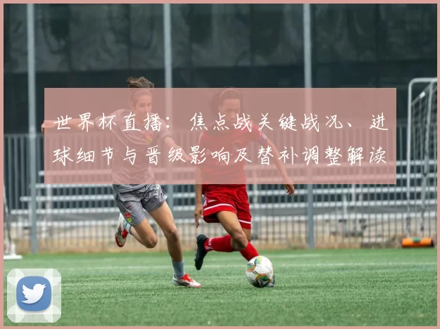 世界杯直播：焦点战关键战况、进球细节与晋级影响及替补调整解读