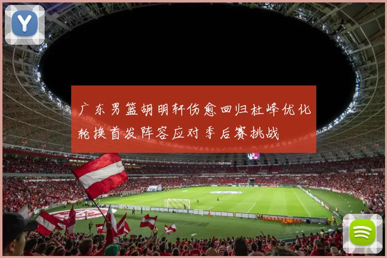 广东男篮胡明轩伤愈回归杜峰优化轮换首发阵容应对季后赛挑战