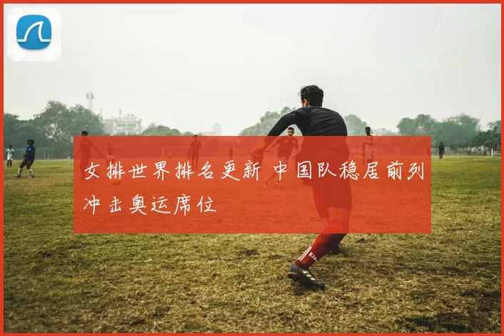 女排世界排名更新 中国队稳居前列冲击奥运席位