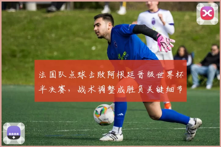 法国队点球击败阿根廷晋级世界杯半决赛，战术调整成胜负关键细节