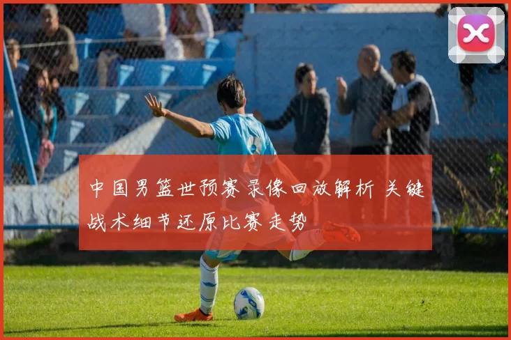中国男篮世预赛录像回放解析 关键战术细节还原比赛走势