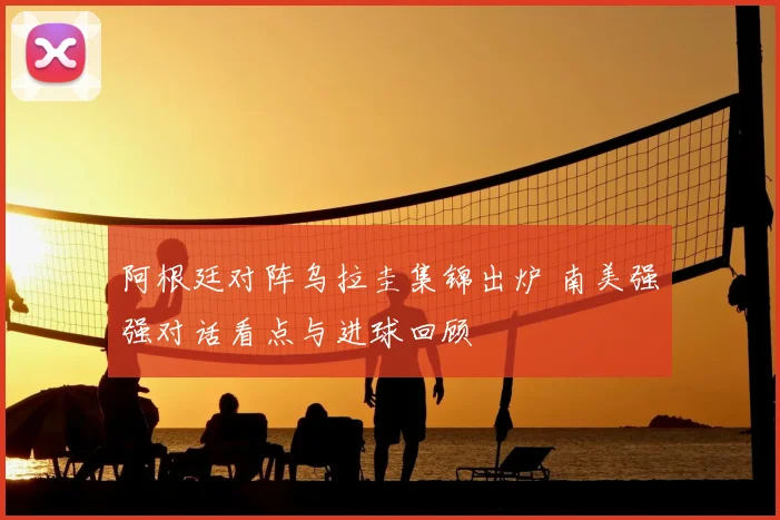阿根廷对阵乌拉圭集锦出炉 南美强强对话看点与进球回顾