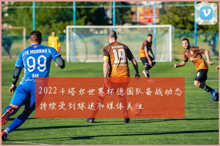 2022卡塔尔世界杯德国队备战动态持续受到球迷和媒体关注