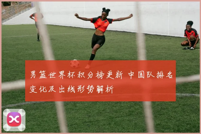男篮世界杯积分榜更新 中国队排名变化及出线形势解析
