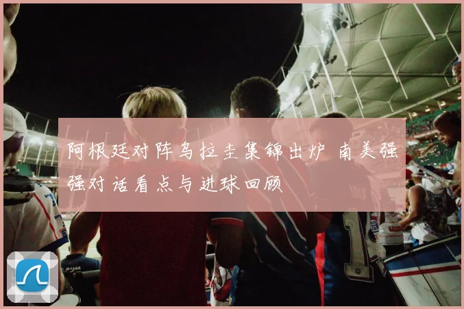 阿根廷对阵乌拉圭集锦出炉 南美强强对话看点与进球回顾