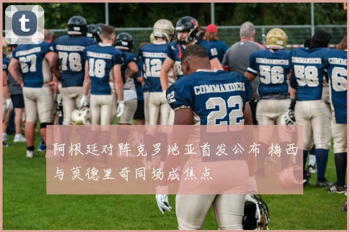 阿根廷对阵克罗地亚首发公布 梅西与莫德里奇同场成焦点