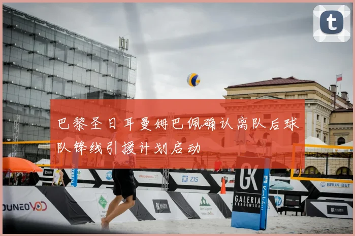 巴黎圣日耳曼姆巴佩确认离队后球队锋线引援计划启动