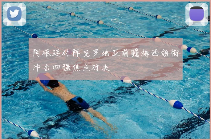 阿根廷对阵克罗地亚前瞻梅西领衔冲击四强焦点对决