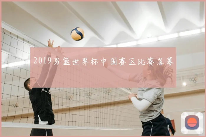 2019男篮世界杯中国赛区比赛落幕