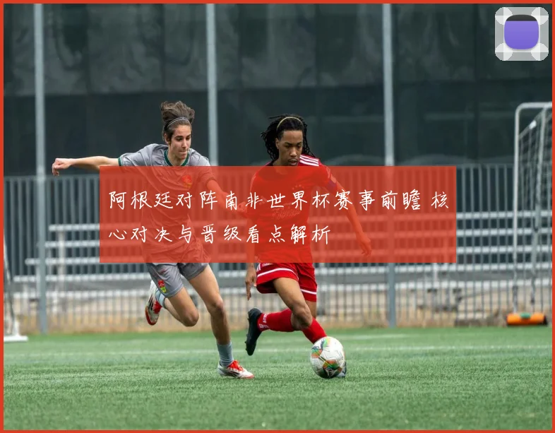 阿根廷对阵南非世界杯赛事前瞻 核心对决与晋级看点解析