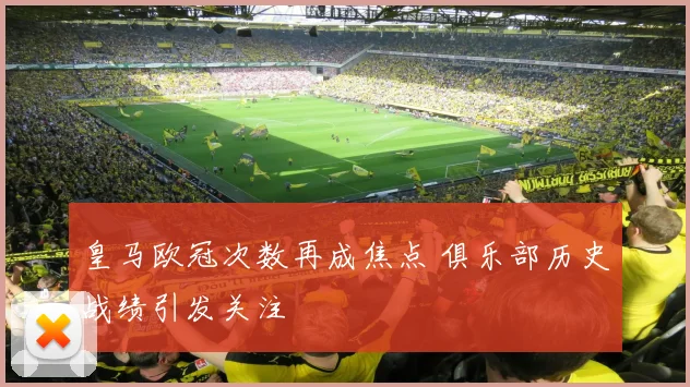 皇马欧冠次数再成焦点 俱乐部历史战绩引发关注
