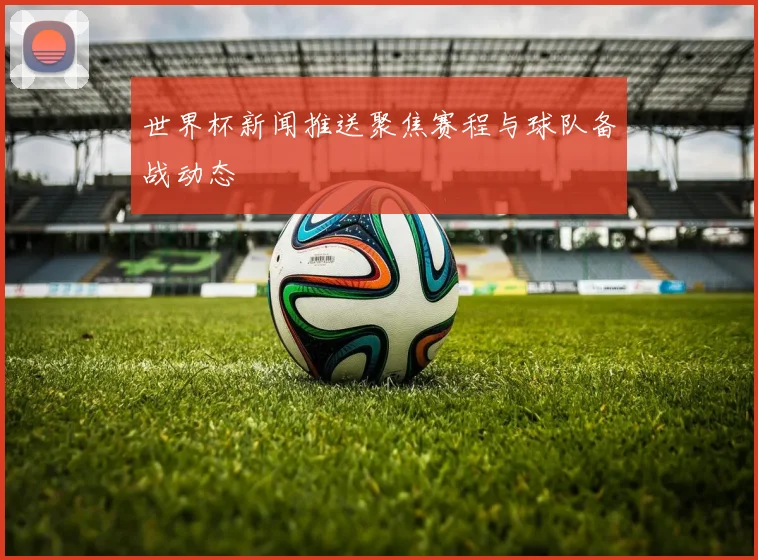 世界杯新闻推送聚焦赛程与球队备战动态
