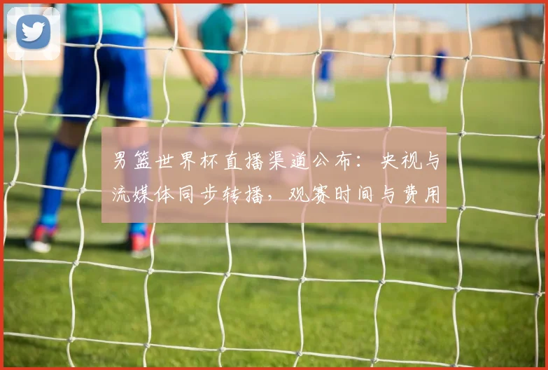 男篮世界杯直播渠道公布：央视与流媒体同步转播，观赛时间与费用要点