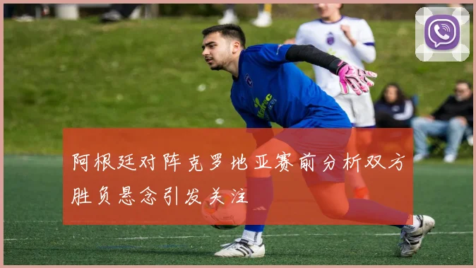 阿根廷对阵克罗地亚赛前分析双方胜负悬念引发关注